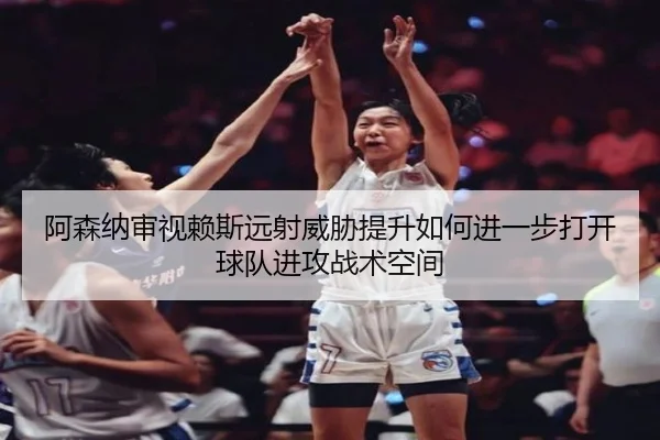 阿森纳审视赖斯远射威胁提升如何进一步打开球队进攻战术空间