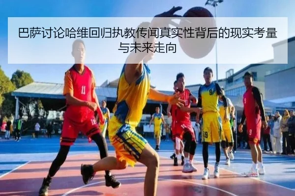 巴萨讨论哈维回归执教传闻真实性背后的现实考量与未来走向 | kaiyun